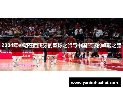 2004年姚明在西班牙的篮球之旅与中国篮球的崛起之路