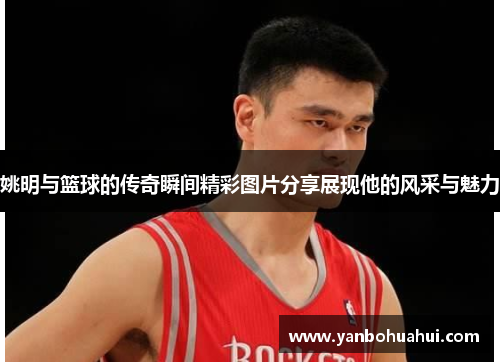 姚明与篮球的传奇瞬间精彩图片分享展现他的风采与魅力