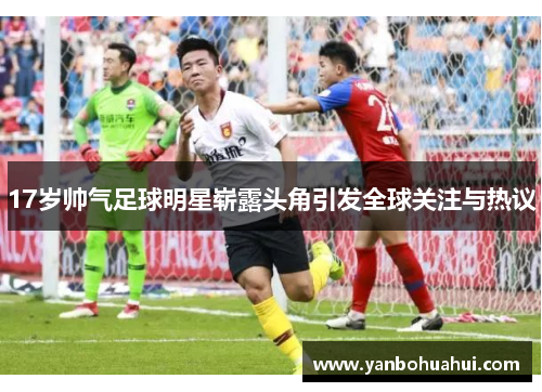 17岁帅气足球明星崭露头角引发全球关注与热议
