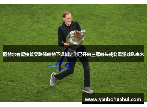 图赫尔有望接管曼联滕哈赫下课倒计时已开启三冠教头或将重塑球队未来