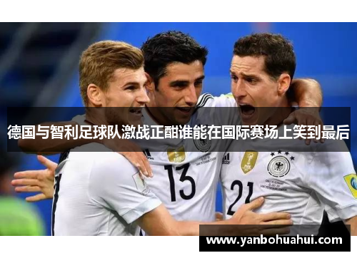 德国与智利足球队激战正酣谁能在国际赛场上笑到最后