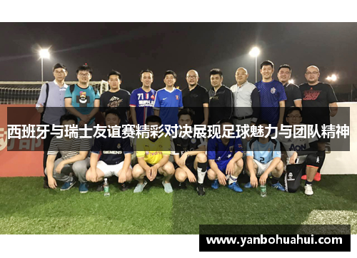 西班牙与瑞士友谊赛精彩对决展现足球魅力与团队精神